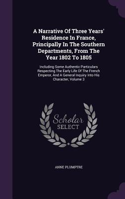 [e5f63] !R.e.a.d~ %O.n.l.i.n.e! A Narrative of Three Years' Residence in France, Principally in the Southern Departments, from the Year 1802 to 1805: Including Some Authentic Particulars Respecting the Early Life of the French Emperor, and a General Inquiry Into His Character, Volume 3 - Anne Plumptre *PDF~