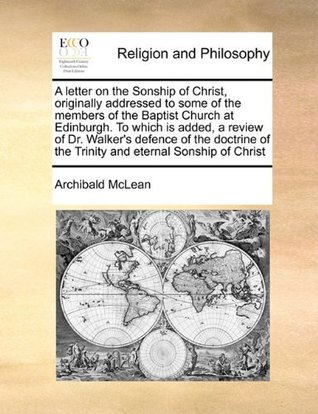 [b972a] @Full* *Download* A letter on the Sonship of Christ, originally addressed to some of the members of the Baptist Church at Edinburgh. To which is added, a review of Dr.  of the Trinity and eternal Sonship of Christ - Archibald McLean #P.D.F^