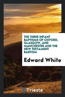 [4ef75] @R.e.a.d# ^O.n.l.i.n.e! The Three Infant Baptisms of Oxford, Glasgow, and Manchester and the New Testament Babtism - Edward White ~PDF^