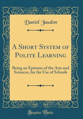 [2d2ce] *Full@ *Download@ A Short System of Polite Learning: Being an Epitome of the Arts and Sciences, for the Use of Schools (Classic Reprint) - Daniel Jaudon #e.P.u.b#