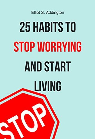 [a7396] *Read@ #Online~ 25 Habits to Stop Worrying and Start Living: A Quick, Easy & Effective Guide on How to Overcome Stress, Anxiety and Negative Thinking (How to Win At Life) - Elliot S. Addington #ePub*