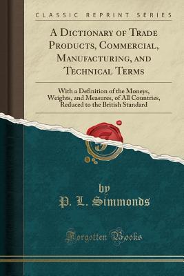 [868cb] ~Download@ A Dictionary of Trade Products, Commercial, Manufacturing, and Technical Terms: With a Definition of the Moneys, Weights, and Measures, of All Countries, Reduced to the British Standard (Classic Reprint) - P L Simmonds #P.D.F#