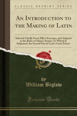 [23373] !Download% An Introduction to the Making of Latin: Selected Chieﬂy from Ellis's Exercises, and Adapted to the Rules of Adam's Syntax; To Which Is Subjoined, the Second Part of Lyne's Latin Primer (Classic Reprint) - William Biglow %P.D.F%