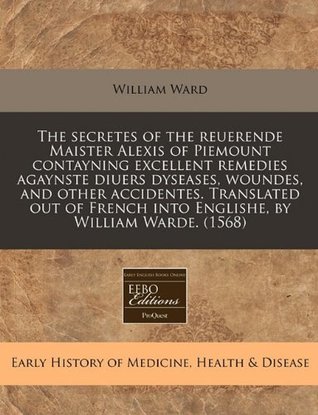 [c0962] %Download~ The Secretes of the Reuerende Maister Alexis of Piemount Contayning Excellent Remedies Agaynste Diuers Dyseases, Woundes, and Other Accidentes. Translated Out of French Into Englishe, by William Warde. (1568) - William Ward %e.P.u.b^