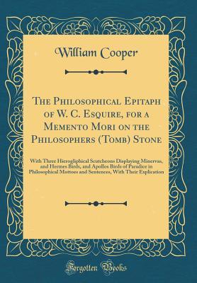 [956cb] %Full# @Download% The Philosophical Epitaph of W. C. Esquire, for a Memento Mori on the Philosophers (Tomb) Stone: With Three Hierogliphical Scutcheons Displaying Minervas, and Hermes Birds, and Apollos Birds of Paradice in Philosophical Mottoes and Sentences, with Their E - William Cooper @P.D.F#
