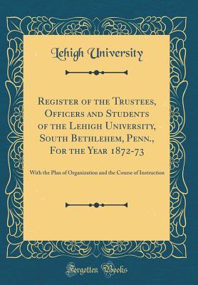 8bffb] !D.o.w.n.l.o.a.d* Register of the Trustees, Officers and Students of the Lehigh University, South Bethlehem, Penn., for the Year 1872-73: With the Plan of Organization and the Course of Instruction (Classic Reprint) - Lehigh University ^PDF%