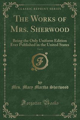 [535b8] *R.e.a.d^ The Works of Mrs. Sherwood, Vol. 6: Being the Only Uniform Edition Ever Published in the United States (Classic Reprint) - Mary Martha Sherwood %e.P.u.b*