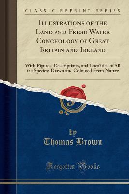 074f9] ~D.o.w.n.l.o.a.d% Illustrations of the Land and Fresh Water Conchology of Great Britain and Ireland: With Figures, Descriptions, and Localities of All the Species; Drawn and Coloured From Nature (Classic Reprint) - Thomas Brown *ePub%